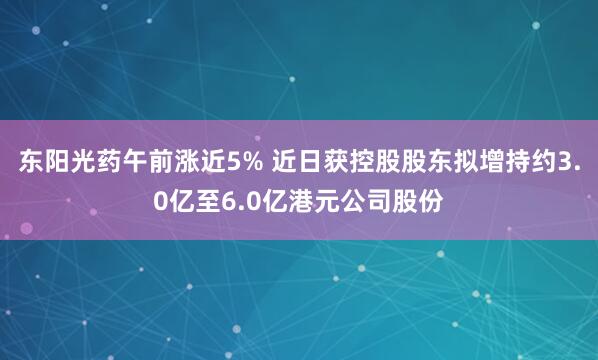 东阳光药午前涨近5% 近日获控股股东拟增持约3.0亿至6.0亿港元公司股份