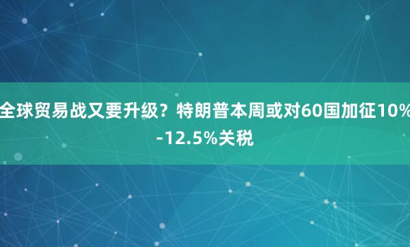 全球贸易战又要升级？特朗普本周或对60国加征10%-12.5%关税