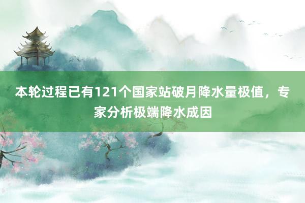 本轮过程已有121个国家站破月降水量极值，专家分析极端降水成因