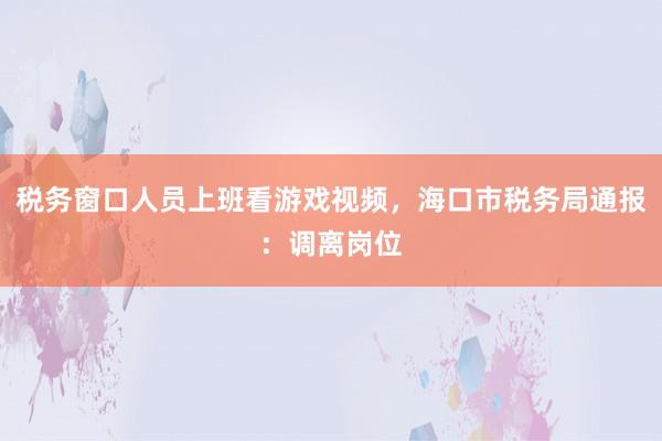 税务窗口人员上班看游戏视频，海口市税务局通报：调离岗位
