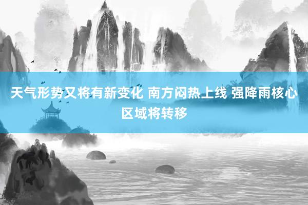 天气形势又将有新变化 南方闷热上线 强降雨核心区域将转移