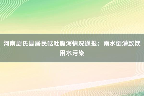 河南尉氏县居民呕吐腹泻情况通报：雨水倒灌致饮用水污染
