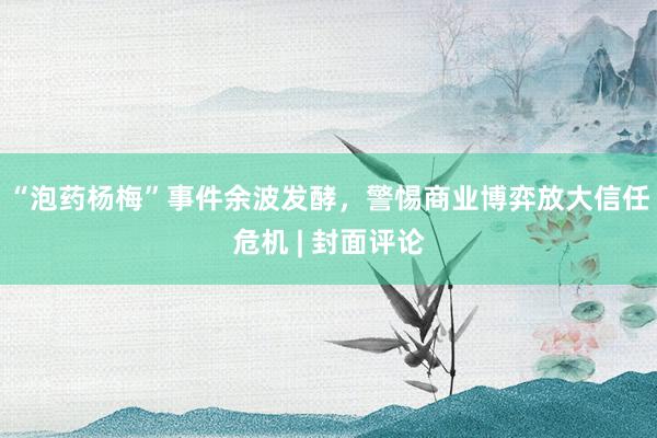 “泡药杨梅”事件余波发酵，警惕商业博弈放大信任危机 | 封面评论