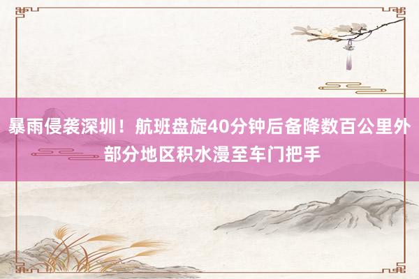 暴雨侵袭深圳！航班盘旋40分钟后备降数百公里外 部分地区积水漫至车门把手