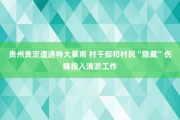 贵州贵定遭遇特大暴雨 村干部和村民“隐藏”伤痛投入清淤工作