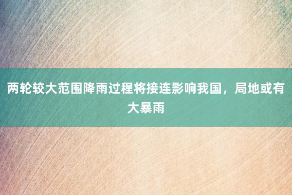 两轮较大范围降雨过程将接连影响我国，局地或有大暴雨