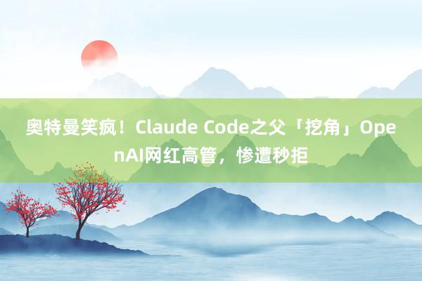 奥特曼笑疯！Claude Code之父「挖角」OpenAI网红高管，惨遭秒拒