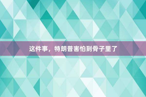 这件事，特朗普害怕到骨子里了