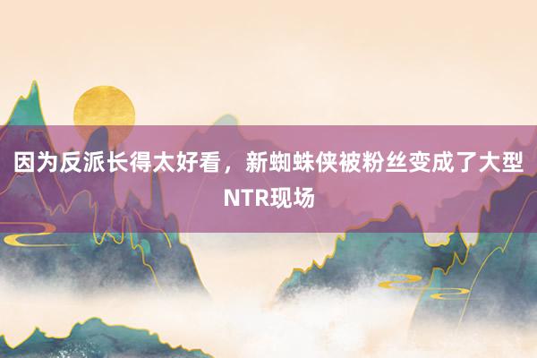 因为反派长得太好看，新蜘蛛侠被粉丝变成了大型NTR现场