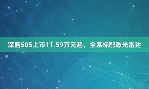 深蓝S05上市11.59万元起，全系标配激光雷达