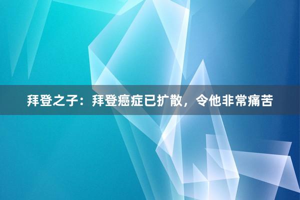 拜登之子：拜登癌症已扩散，令他非常痛苦