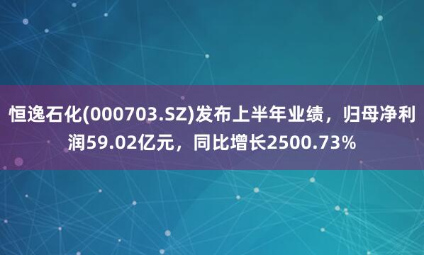 恒逸石化(000703.SZ)发布上半年业绩，归母净利润59.02亿元，同比增长2500.73%
