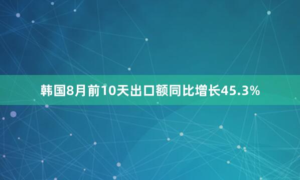 韩国8月前10天出口额同比增长45.3%