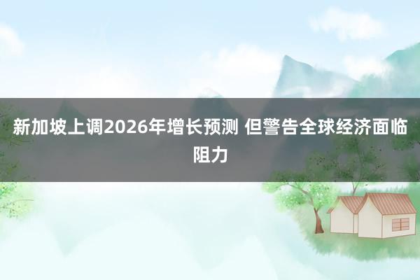 新加坡上调2026年增长预测 但警告全球经济面临阻力