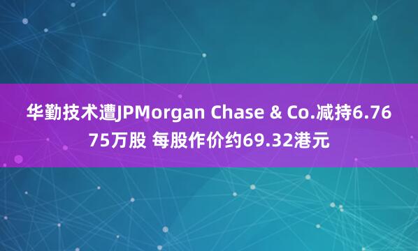 华勤技术遭JPMorgan Chase & Co.减持6.7675万股 每股作价约69.32港元