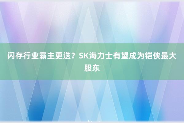 闪存行业霸主更迭？SK海力士有望成为铠侠最大股东