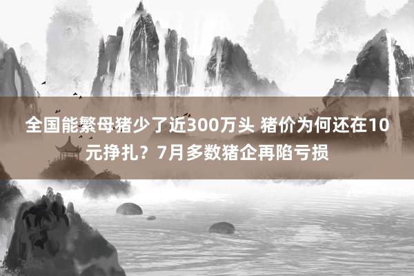 全国能繁母猪少了近300万头 猪价为何还在10元挣扎？7月多数猪企再陷亏损