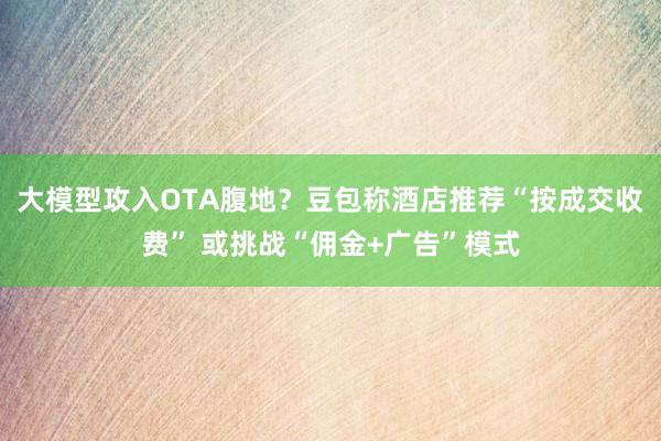大模型攻入OTA腹地？豆包称酒店推荐“按成交收费” 或挑战“佣金+广告”模式