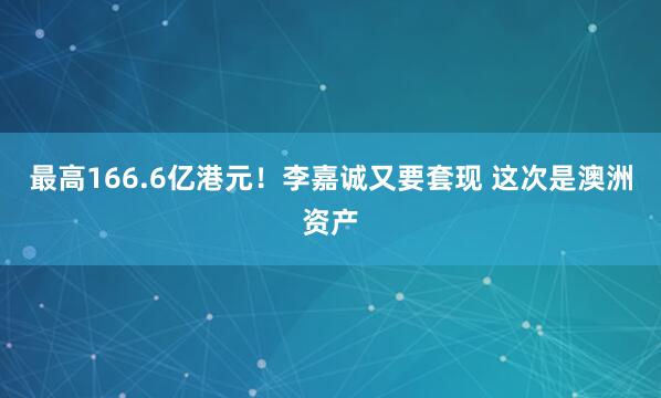 最高166.6亿港元！李嘉诚又要套现 这次是澳洲资产