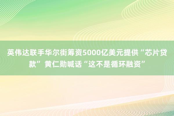 英伟达联手华尔街筹资5000亿美元提供“芯片贷款” 黄仁勋喊话“这不是循环融资”