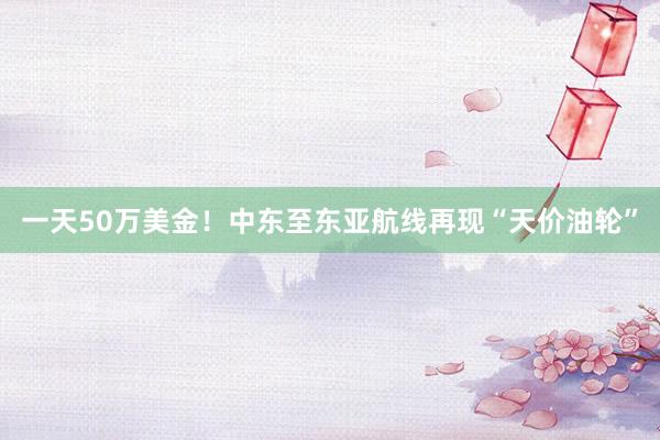 一天50万美金！中东至东亚航线再现“天价油轮”