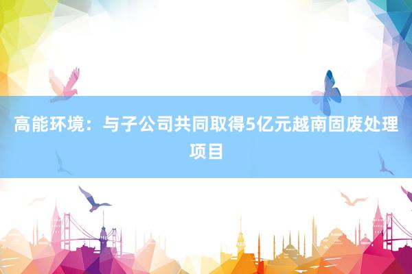 高能环境：与子公司共同取得5亿元越南固废处理项目