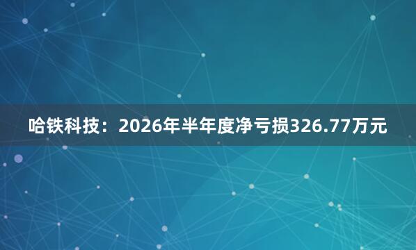 哈铁科技：2026年半年度净亏损326.77万元