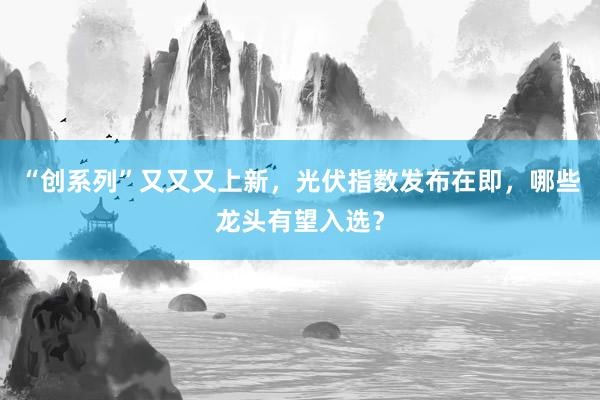 “创系列”又又又上新，光伏指数发布在即，哪些龙头有望入选？