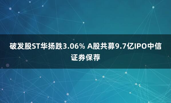 破发股ST华扬跌3.06% A股共募9.7亿IPO中信证券保荐