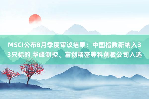 MSCI公布8月季度审议结果：中国指数新纳入33只标的 华峰测控、富创精密等科创板公司入选