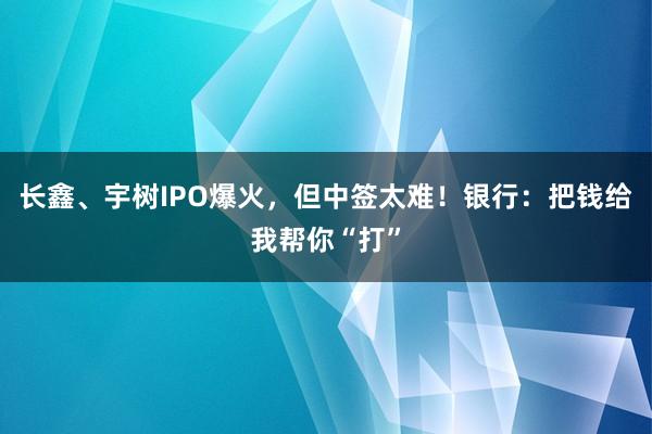 长鑫、宇树IPO爆火，但中签太难！银行：把钱给我帮你“打”