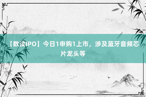 【数读IPO】今日1申购1上市，涉及蓝牙音频芯片龙头等