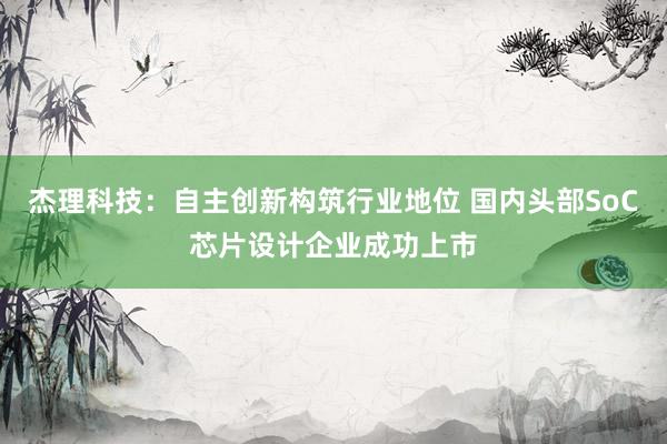 杰理科技：自主创新构筑行业地位 国内头部SoC芯片设计企业成功上市