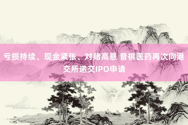 亏损持续、现金紧张、对赌高悬 普祺医药再次向港交所递交IPO申请