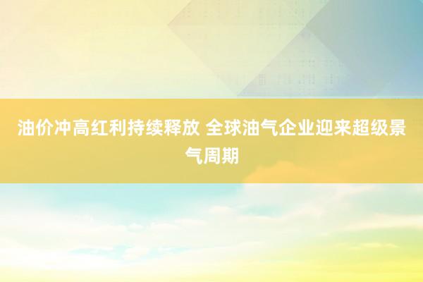 油价冲高红利持续释放 全球油气企业迎来超级景气周期