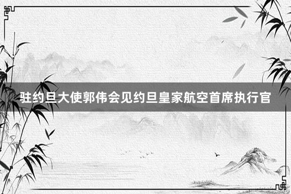 驻约旦大使郭伟会见约旦皇家航空首席执行官