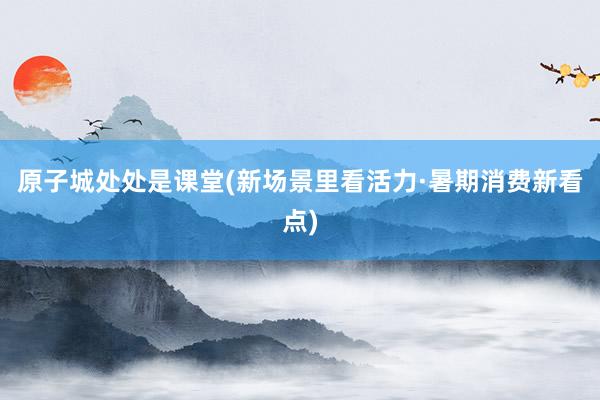 原子城处处是课堂(新场景里看活力·暑期消费新看点)