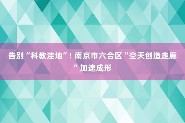 告别“科教洼地”! 南京市六合区“空天创造走廊”加速成形