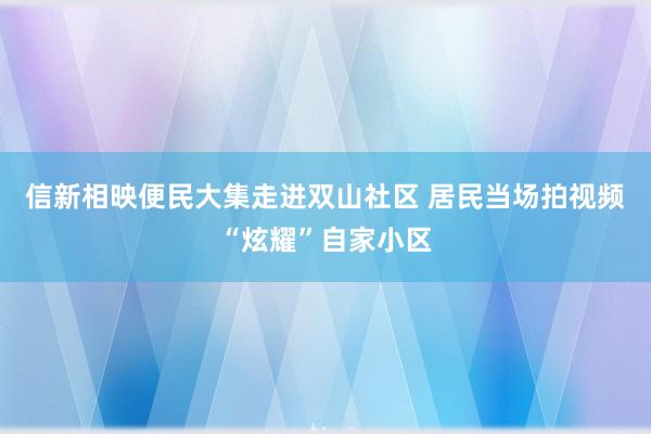 信新相映便民大集走进双山社区 居民当场拍视频“炫耀”自家小区