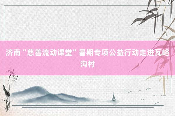 济南“慈善流动课堂”暑期专项公益行动走进瓦峪沟村