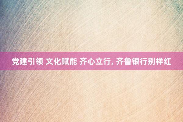 党建引领 文化赋能 齐心立行, 齐鲁银行别样红