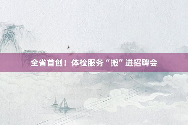 全省首创！体检服务“搬”进招聘会