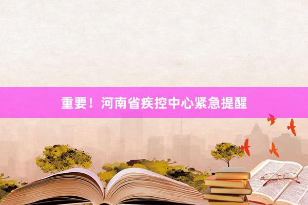重要！河南省疾控中心紧急提醒