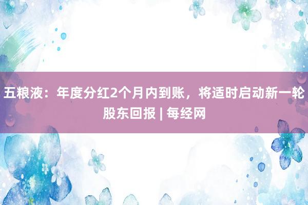 五粮液：年度分红2个月内到账，将适时启动新一轮股东回报 | 每经网