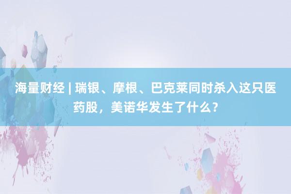 海量财经 | 瑞银、摩根、巴克莱同时杀入这只医药股，美诺华发生了什么？