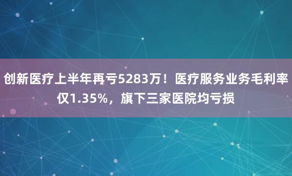 创新医疗上半年再亏5283万！医疗服务业务毛利率仅1.35%，旗下三家医院均亏损