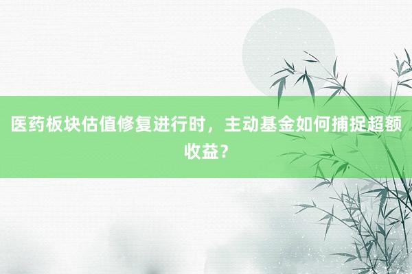 医药板块估值修复进行时，主动基金如何捕捉超额收益？