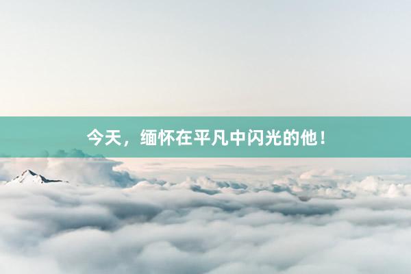 今天，缅怀在平凡中闪光的他！