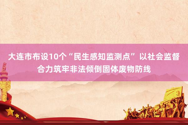 大连市布设10个“民生感知监测点” 以社会监督合力筑牢非法倾倒固体废物防线