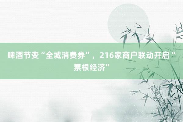 啤酒节变“全城消费券”，216家商户联动开启“票根经济”